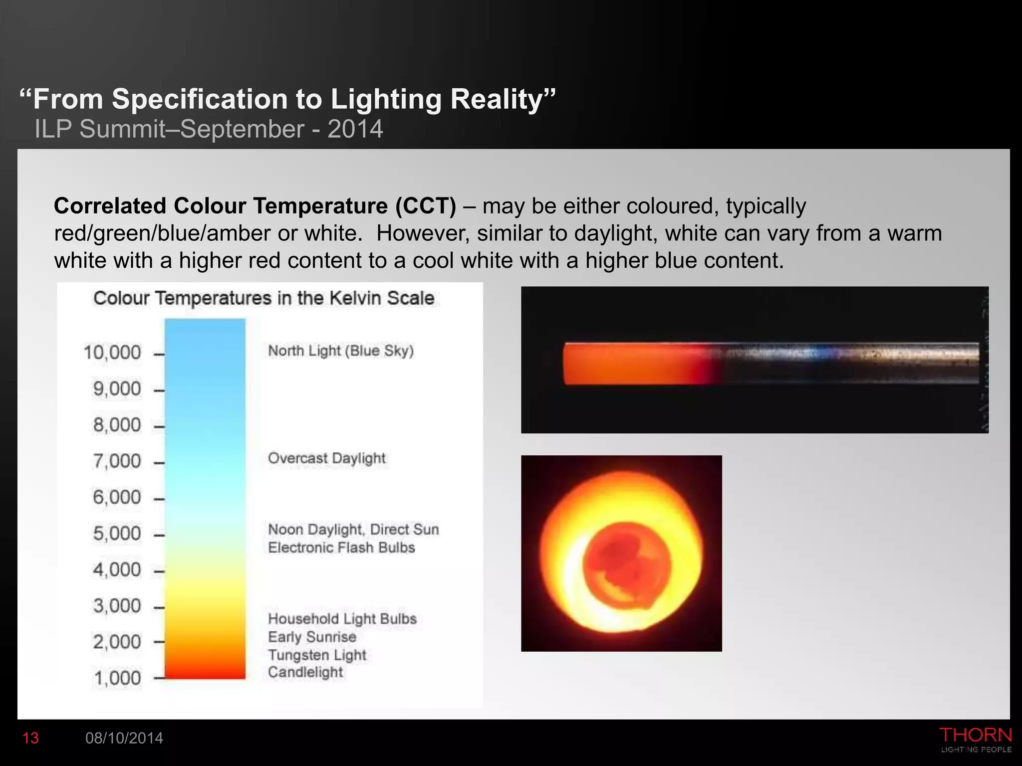 “From Specification to Lighting Reality” 
ILP Summit–September - 2014 
Correlated Colour Temperature (CCT) – may be either coloured, typically 
red/green/blue/amber or white. However, similar to daylight, white can vary from a warm 
white with a higher red content to a cool white with a higher blue content. 
13 08/10/2014 
 