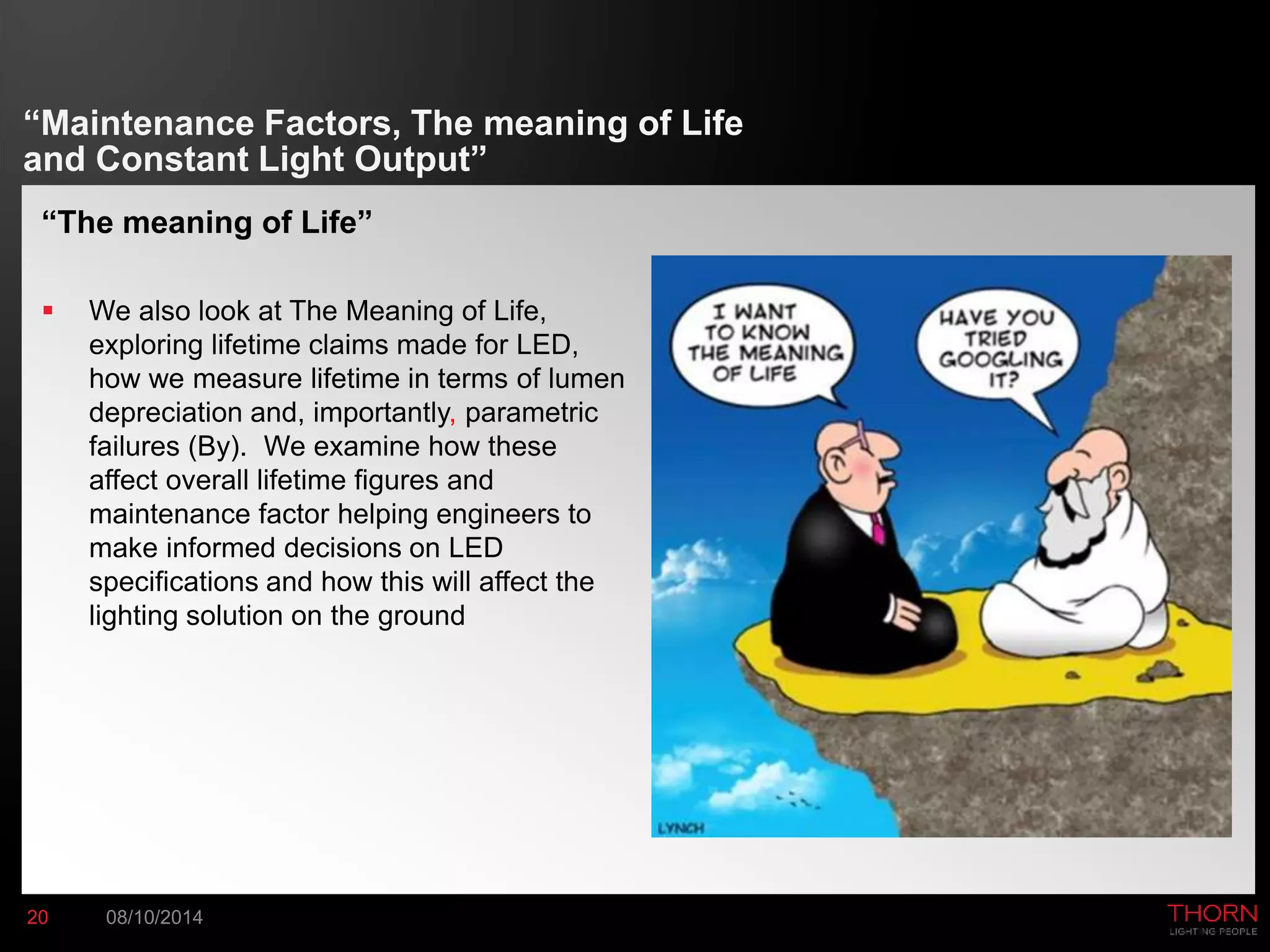 “Maintenance Factors, The meaning of Life 
and Constant Light Output” 
“The meaning of Life” 
 We also look at The Meaning of Life, 
exploring lifetime claims made for LED, 
how we measure lifetime in terms of lumen 
depreciation and, importantly, parametric 
failures (By). We examine how these 
affect overall lifetime figures and 
maintenance factor helping engineers to 
make informed decisions on LED 
specifications and how this will affect the 
lighting solution on the ground 
20 08/10/2014 
 