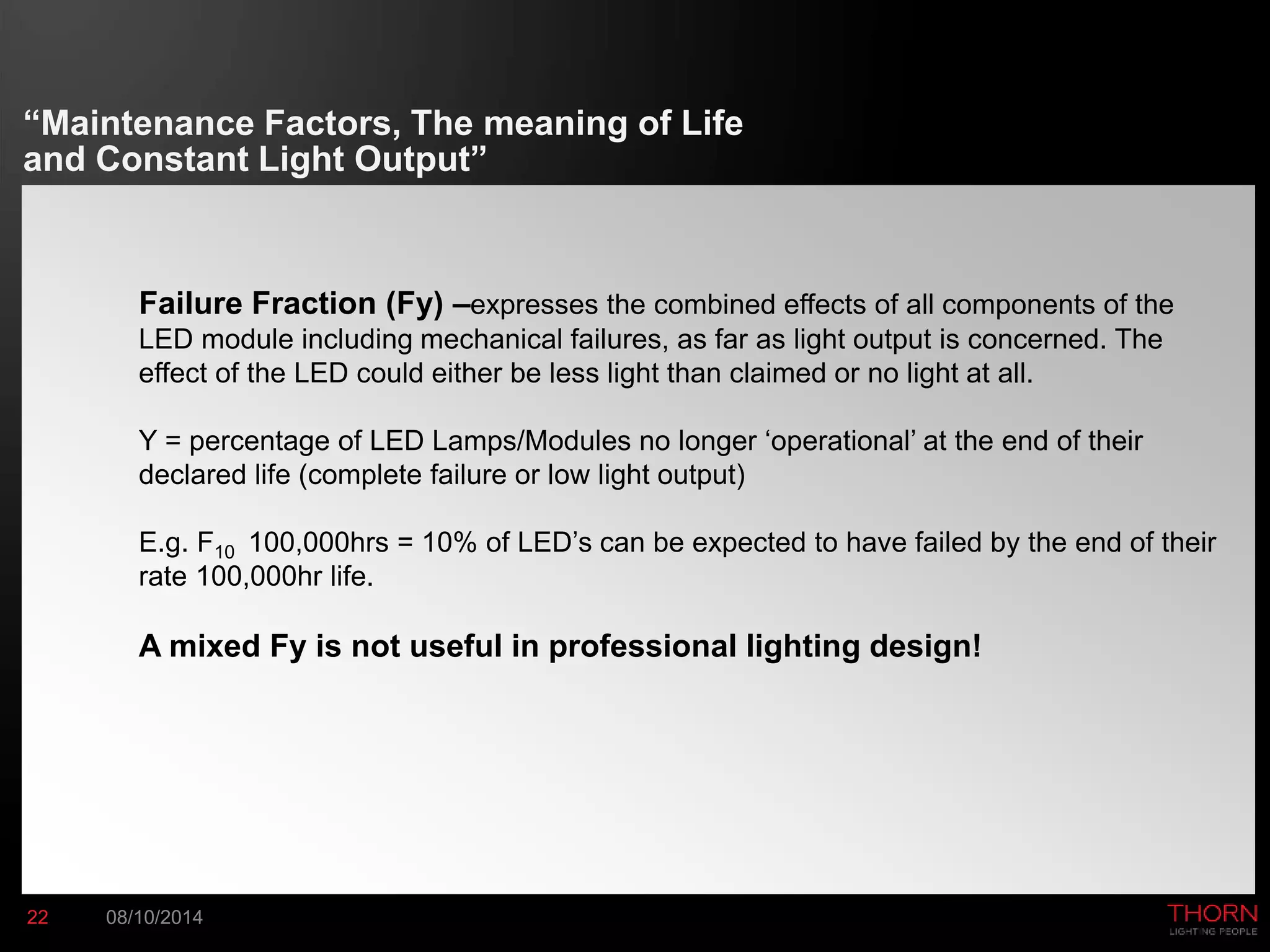 “Maintenance Factors, The meaning of Life 
and Constant Light Output” 
Failure Fraction (Fy) –expresses the combined effects of all components of the 
LED module including mechanical failures, as far as light output is concerned. The 
effect of the LED could either be less light than claimed or no light at all. 
Y = percentage of LED Lamps/Modules no longer ‘operational’ at the end of their 
declared life (complete failure or low light output) 
E.g. F10 100,000hrs = 10% of LED’s can be expected to have failed by the end of their 
rate 100,000hr life. 
A mixed Fy is not useful in professional lighting design! 
22 08/10/2014 
 