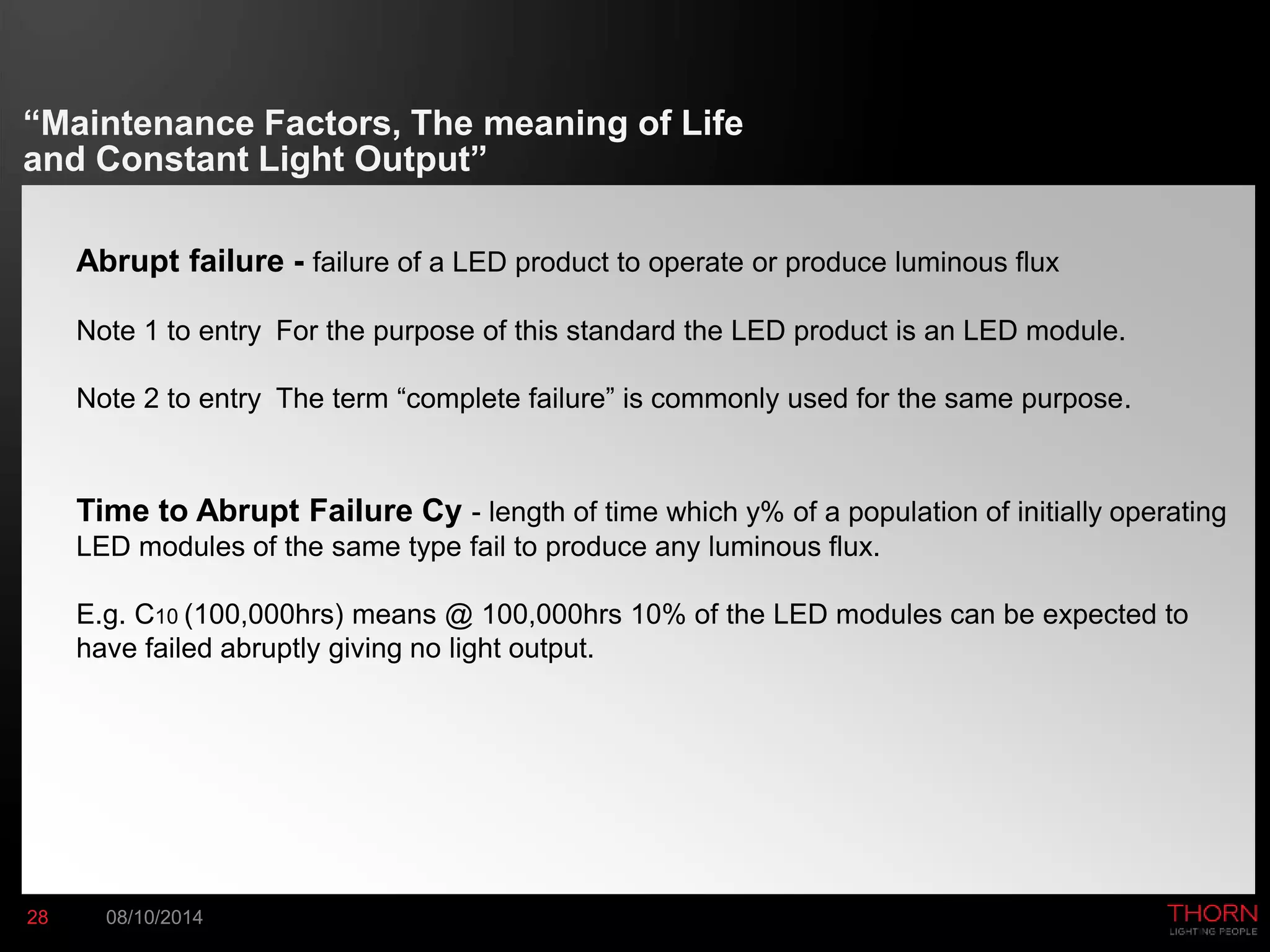 “Maintenance Factors, The meaning of Life 
and Constant Light Output” 
Abrupt failure - failure of a LED product to operate or produce luminous flux 
Note 1 to entry For the purpose of this standard the LED product is an LED module. 
Note 2 to entry The term “complete failure” is commonly used for the same purpose. 
Time to Abrupt Failure Cy - length of time which y% of a population of initially operating 
LED modules of the same type fail to produce any luminous flux. 
E.g. C10 (100,000hrs) means @ 100,000hrs 10% of the LED modules can be expected to 
have failed abruptly giving no light output. 
28 08/10/2014 
 