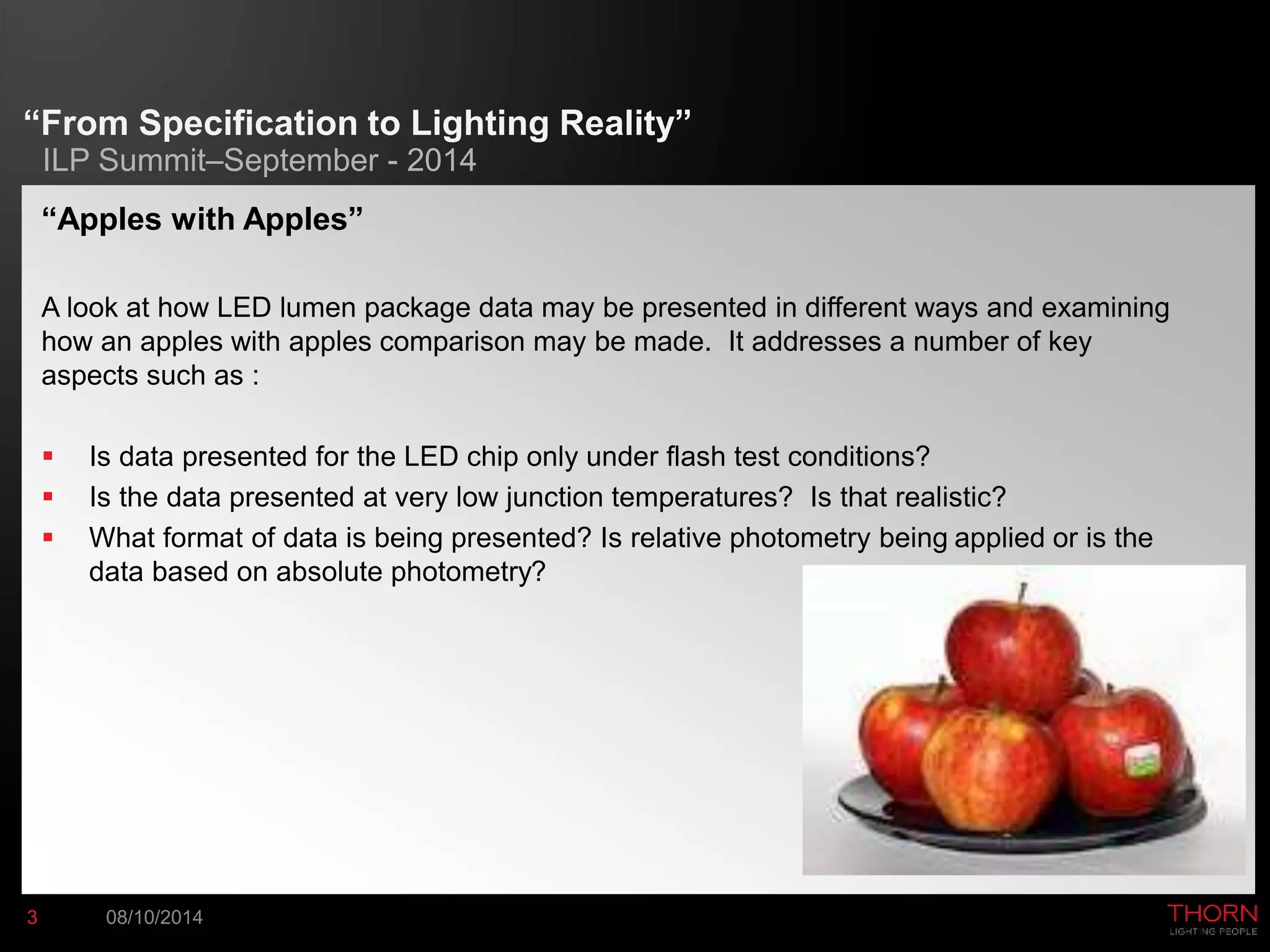 “From Specification to Lighting Reality” 
ILP Summit–September - 2014 
“Apples with Apples” 
A look at how LED lumen package data may be presented in different ways and examining 
how an apples with apples comparison may be made. It addresses a number of key 
aspects such as : 
 Is data presented for the LED chip only under flash test conditions? 
 Is the data presented at very low junction temperatures? Is that realistic? 
 What format of data is being presented? Is relative photometry being applied or is the 
data based on absolute photometry? 
3 08/10/2014 
 