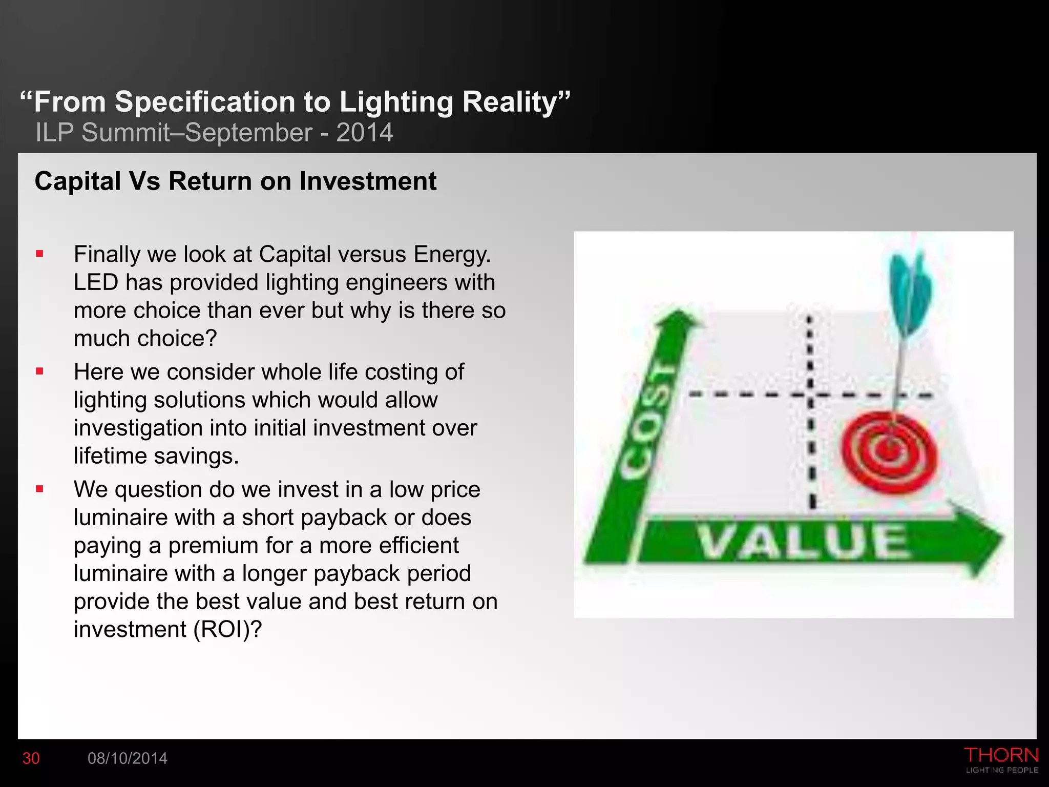 “From Specification to Lighting Reality” 
ILP Summit–September - 2014 
Capital Vs Return on Investment 
 Finally we look at Capital versus Energy. 
LED has provided lighting engineers with 
more choice than ever but why is there so 
much choice? 
 Here we consider whole life costing of 
lighting solutions which would allow 
investigation into initial investment over 
lifetime savings. 
 We question do we invest in a low price 
luminaire with a short payback or does 
paying a premium for a more efficient 
luminaire with a longer payback period 
provide the best value and best return on 
investment (ROI)? 
30 08/10/2014 
 