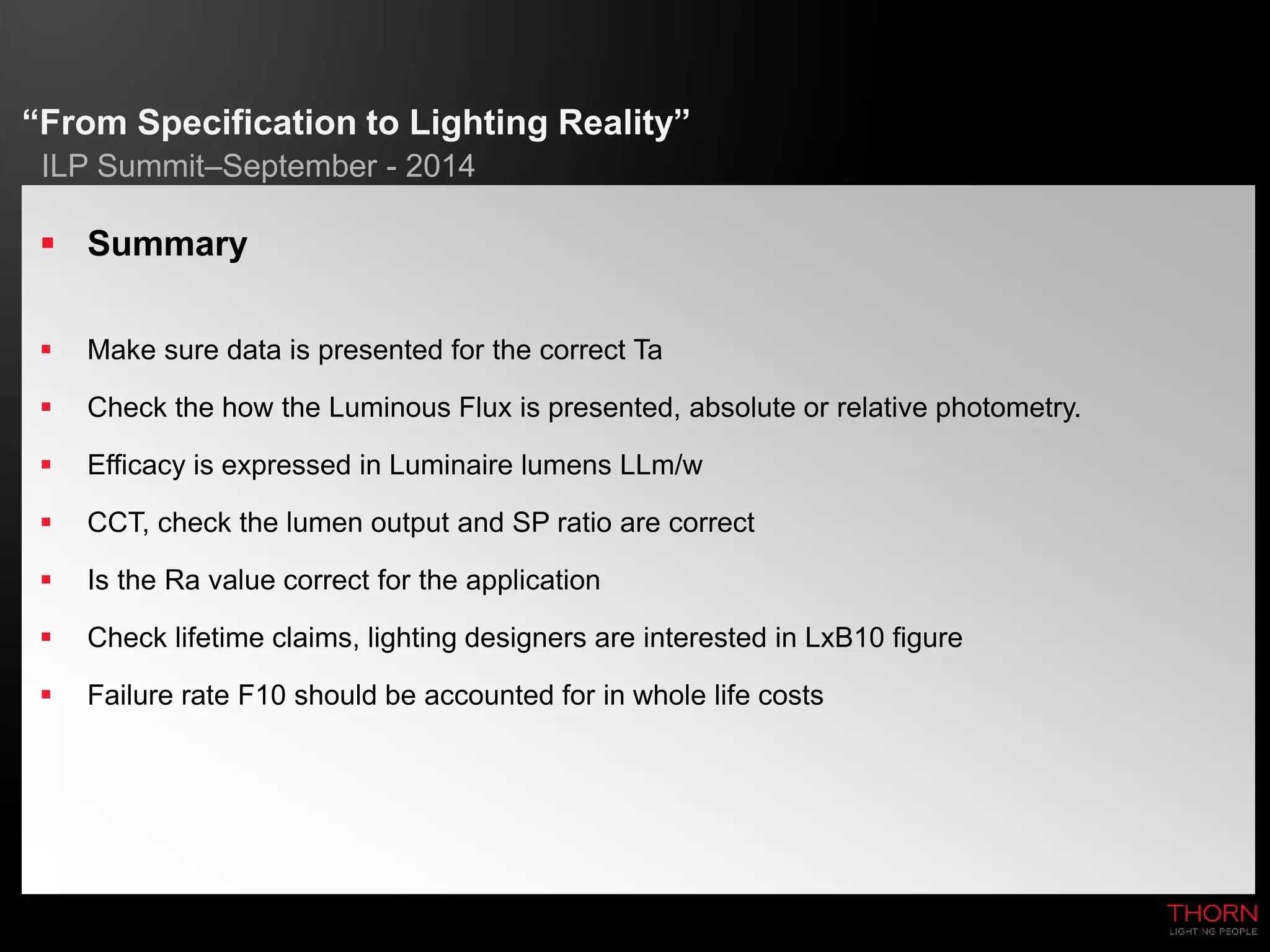 “From Specification to Lighting Reality” 
ILP Summit–September - 2014 
 Summary 
 Make sure data is presented for the correct Ta 
 Check the how the Luminous Flux is presented, absolute or relative photometry. 
 Efficacy is expressed in Luminaire lumens LLm/w 
 CCT, check the lumen output and SP ratio are correct 
 Is the Ra value correct for the application 
 Check lifetime claims, lighting designers are interested in LxB10 figure 
 Failure rate F10 should be accounted for in whole life costs 
