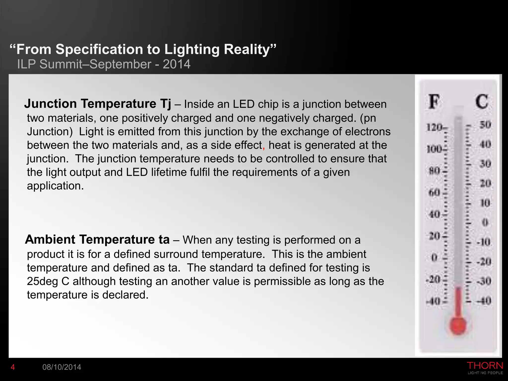 “From Specification to Lighting Reality” 
ILP Summit–September - 2014 
Junction Temperature Tj – Inside an LED chip is a junction between 
two materials, one positively charged and one negatively charged. (pn 
Junction) Light is emitted from this junction by the exchange of electrons 
between the two materials and, as a side effect, heat is generated at the 
junction. The junction temperature needs to be controlled to ensure that 
the light output and LED lifetime fulfil the requirements of a given 
application. 
Ambient Temperature ta – When any testing is performed on a 
product it is for a defined surround temperature. This is the ambient 
temperature and defined as ta. The standard ta defined for testing is 
25deg C although testing an another value is permissible as long as the 
temperature is declared. 
4 08/10/2014 
 
