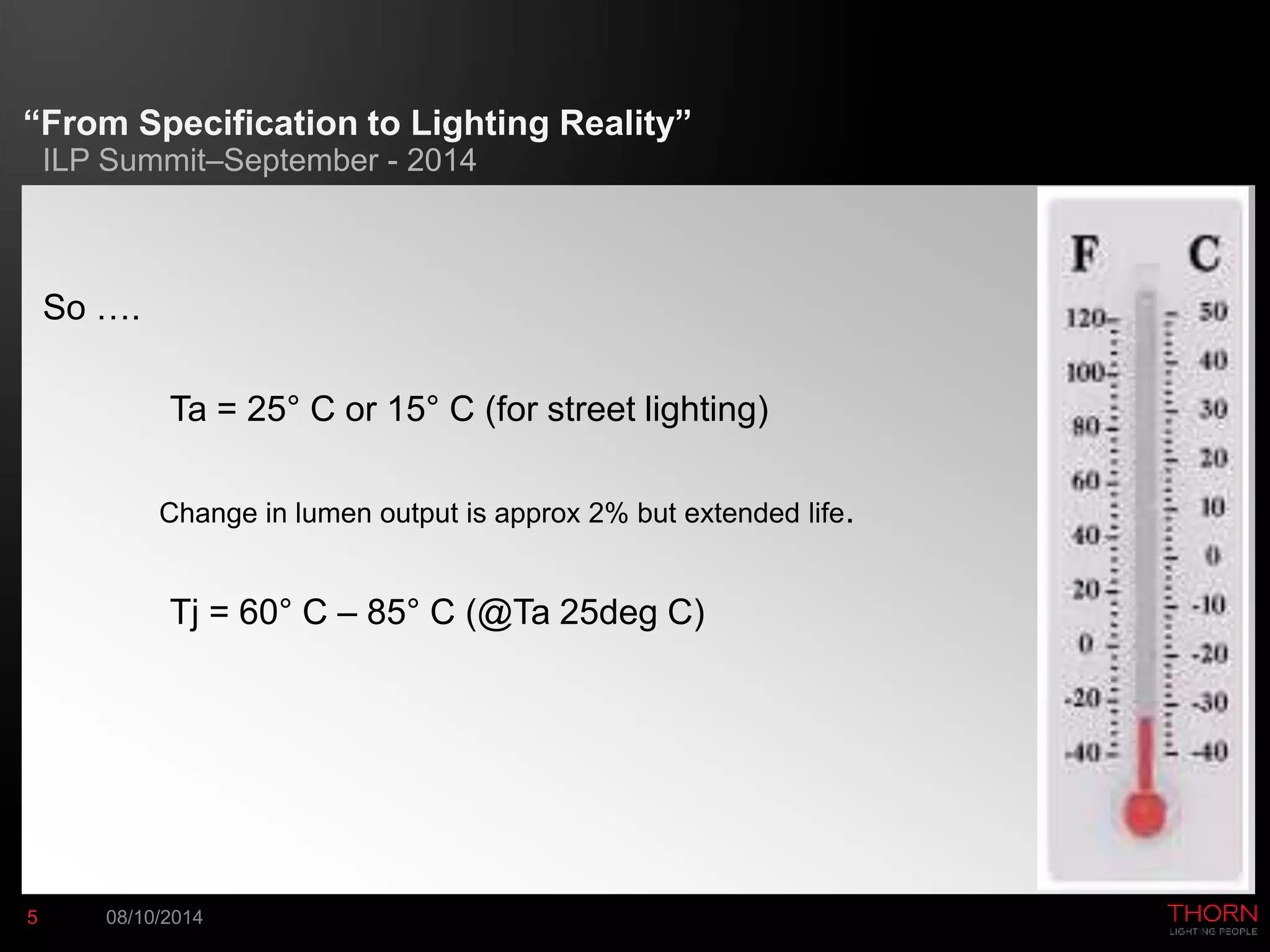 “From Specification to Lighting Reality” 
ILP Summit–September - 2014 
So …. 
Ta = 25° C or 15° C (for street lighting) 
Change in lumen output is approx 2% but extended life. 
Tj = 60° C – 85° C (@Ta 25deg C) 
5 08/10/2014 
 