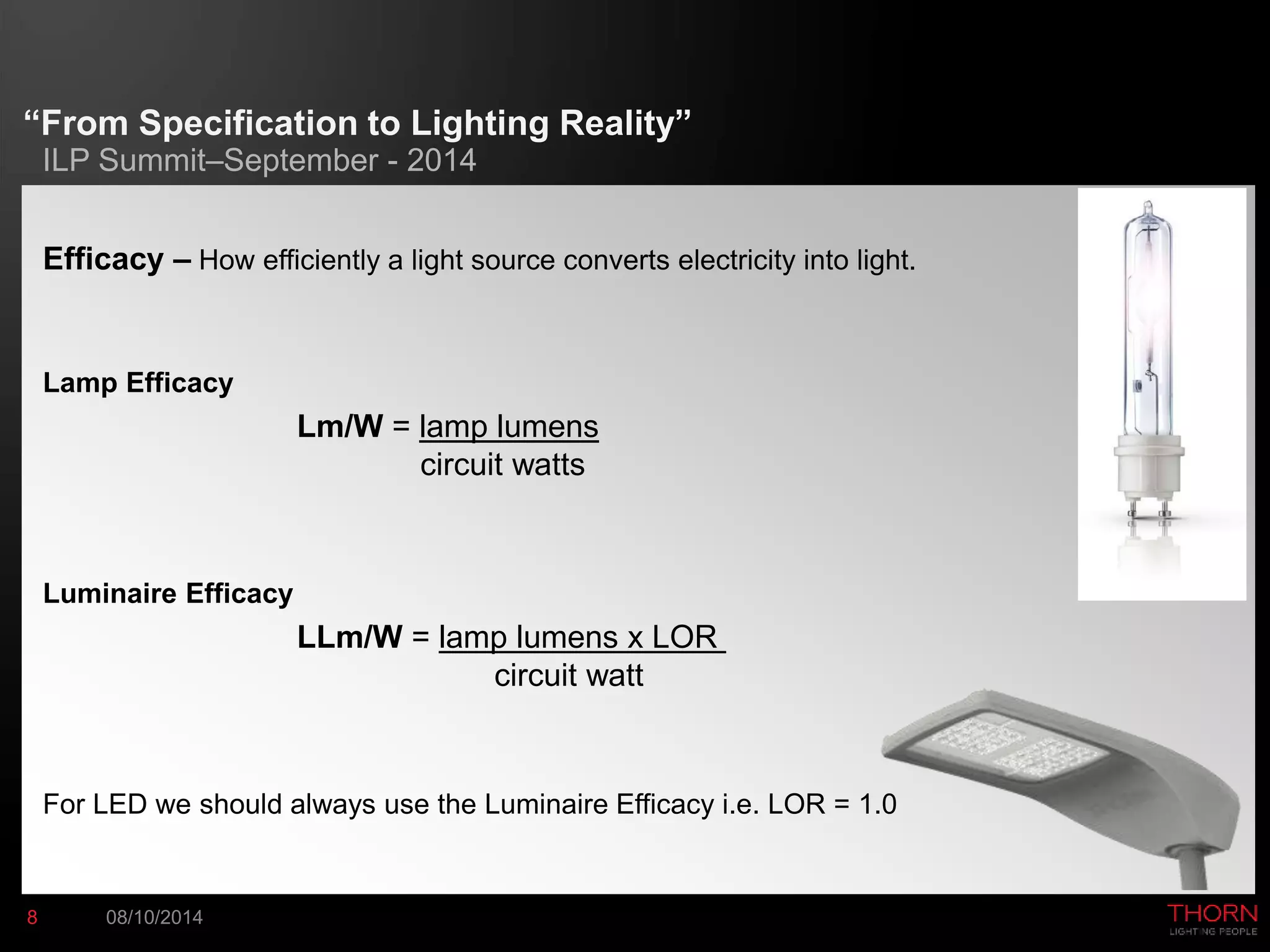 “From Specification to Lighting Reality” 
ILP Summit–September - 2014 
Efficacy – How efficiently a light source converts electricity into light. 
Lamp Efficacy 
Lm/W = lamp lumens 
circuit watts 
Luminaire Efficacy 
LLm/W = lamp lumens x LOR 
circuit watt 
For LED we should always use the Luminaire Efficacy i.e. LOR = 1.0 
8 08/10/2014 
 