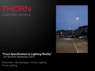 “From Specification to Lighting Reality” 
ILP Summit–September 2014 
Emily Bolt – Bid Manager – Public Lighitng 
Thorn Lighting 
 