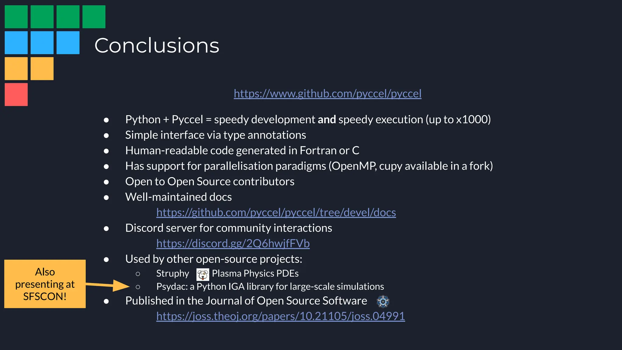 Conclusions
https://www.github.com/pyccel/pyccel
● Python + Pyccel = speedy development and speedy execution (up to x1000)
● Simple interface via type annotations
● Human-readable code generated in Fortran or C
● Has support for parallelisation paradigms (OpenMP, cupy available in a fork)
● Open to Open Source contributors
● Well-maintained docs
https://github.com/pyccel/pyccel/tree/devel/docs
● Discord server for community interactions
https://discord.gg/2Q6hwjfFVb
● Used by other open-source projects:
○ Struphy : Plasma Physics PDEs
○ Psydac: a Python IGA library for large-scale simulations
● Published in the Journal of Open Source Software
https://joss.theoj.org/papers/10.21105/joss.04991
Also
presenting at
SFSCON!
 