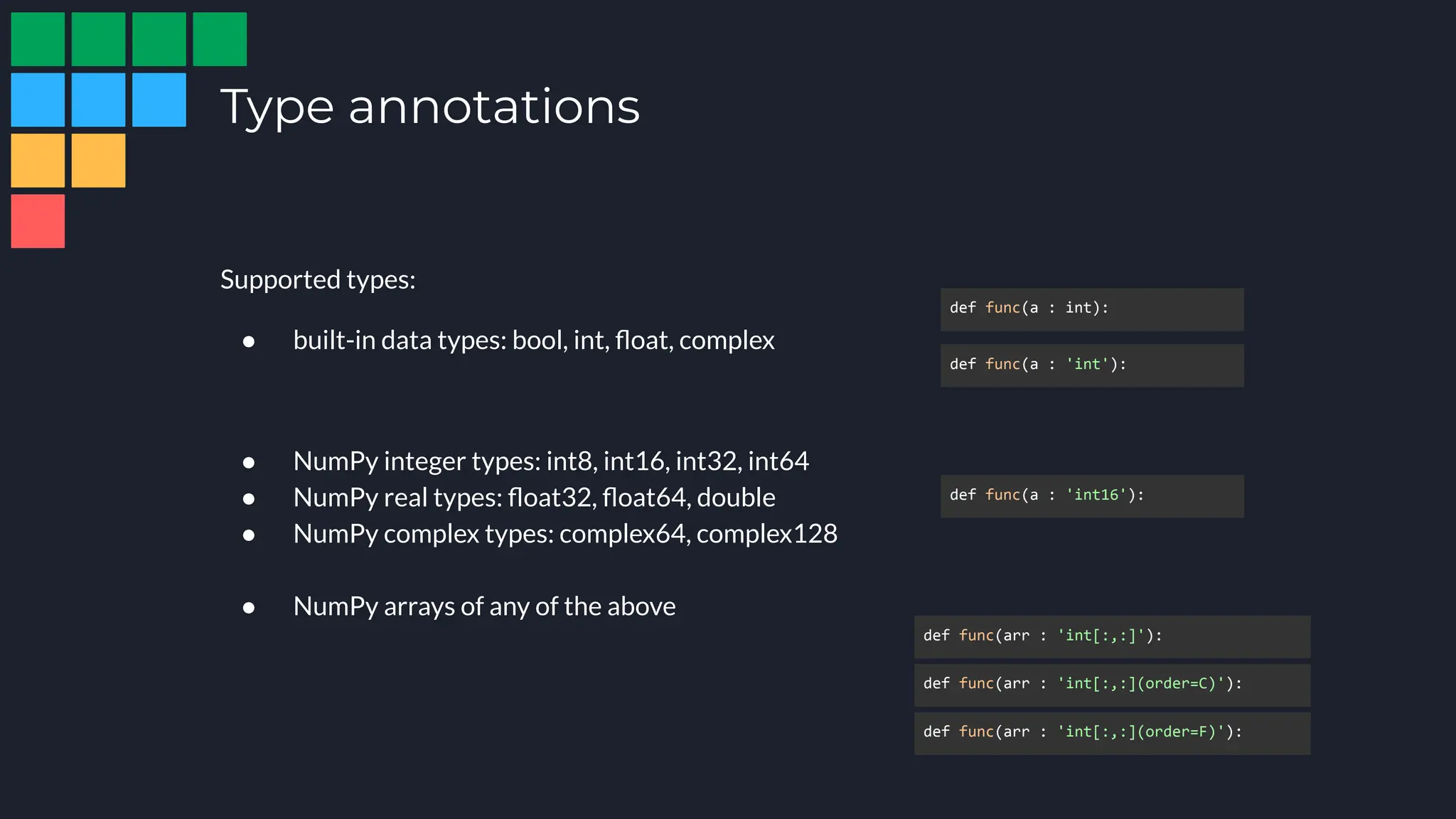 Type annotations
Supported types:
● built-in data types: bool, int, ﬂoat, complex
● NumPy integer types: int8, int16, int32, int64
● NumPy real types: ﬂoat32, ﬂoat64, double
● NumPy complex types: complex64, complex128
● NumPy arrays of any of the above
def func(a : int):
def func(a : 'int'):
def func(a : 'int16'):
def func(arr : 'int[:,:](order=C)'):
def func(arr : 'int[:,:](order=F)'):
def func(arr : 'int[:,:]'):
 