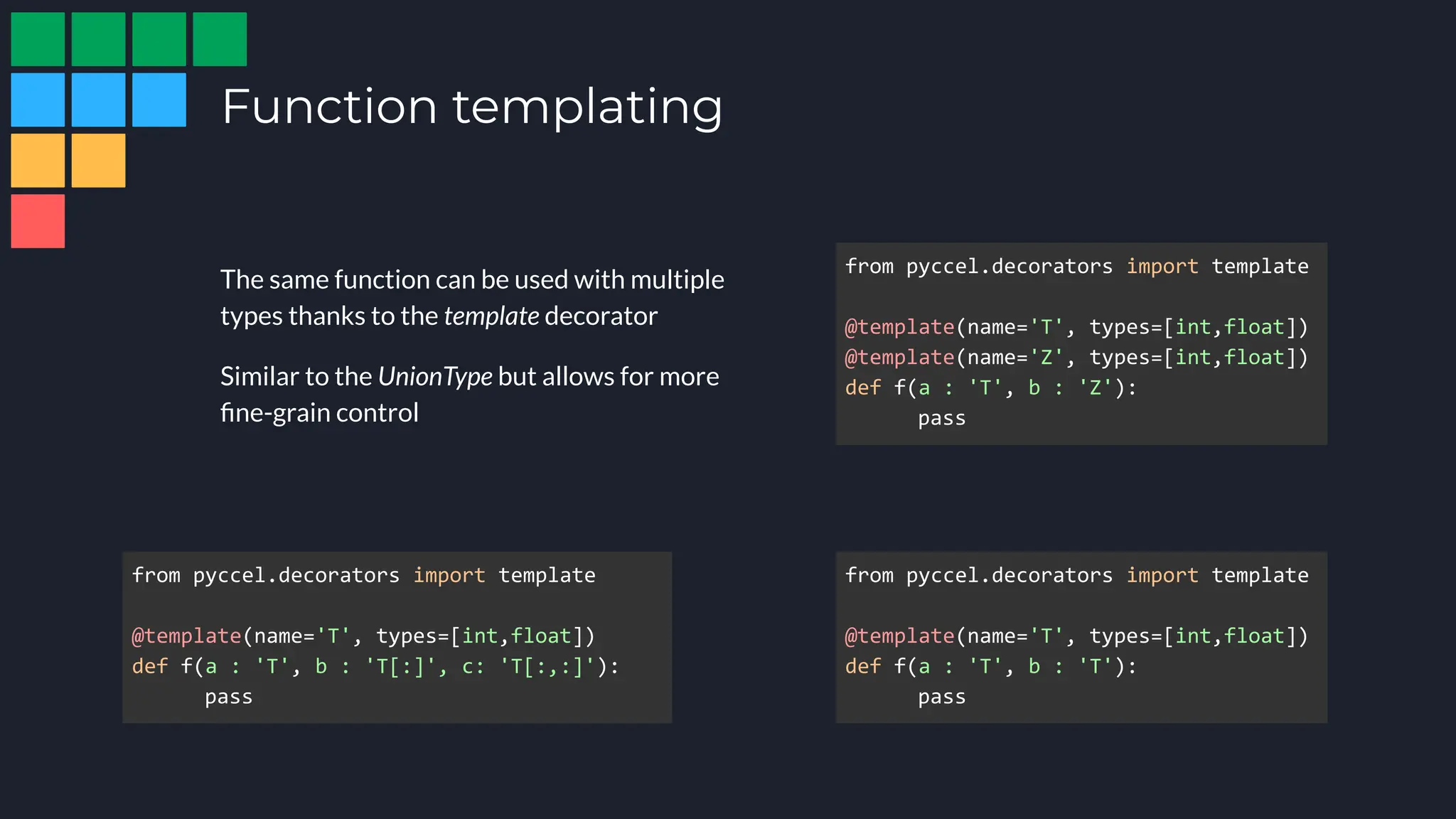 Function templating
The same function can be used with multiple
types thanks to the template decorator
Similar to the UnionType but allows for more
ﬁne-grain control
from pyccel.decorators import template
@template(name='T', types=[int,float])
def f(a : 'T', b : 'T'):
pass
from pyccel.decorators import template
@template(name='T', types=[int,float])
@template(name='Z', types=[int,float])
def f(a : 'T', b : 'Z'):
pass
from pyccel.decorators import template
@template(name='T', types=[int,float])
def f(a : 'T', b : 'T[:]', c: 'T[:,:]'):
pass
 