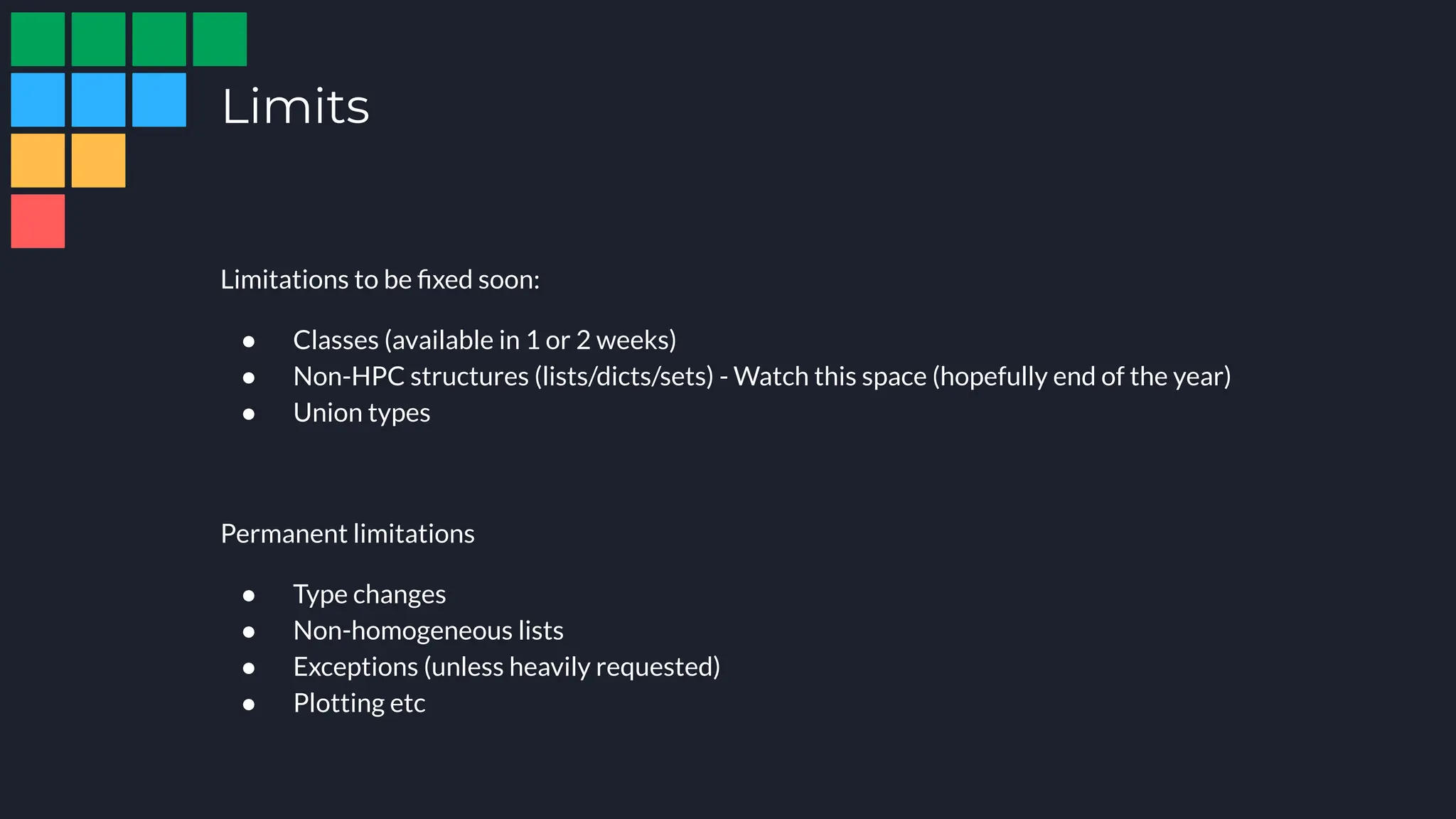 Limits
Limitations to be ﬁxed soon:
● Classes (available in 1 or 2 weeks)
● Non-HPC structures (lists/dicts/sets) - Watch this space (hopefully end of the year)
● Union types
Permanent limitations
● Type changes
● Non-homogeneous lists
● Exceptions (unless heavily requested)
● Plotting etc
 