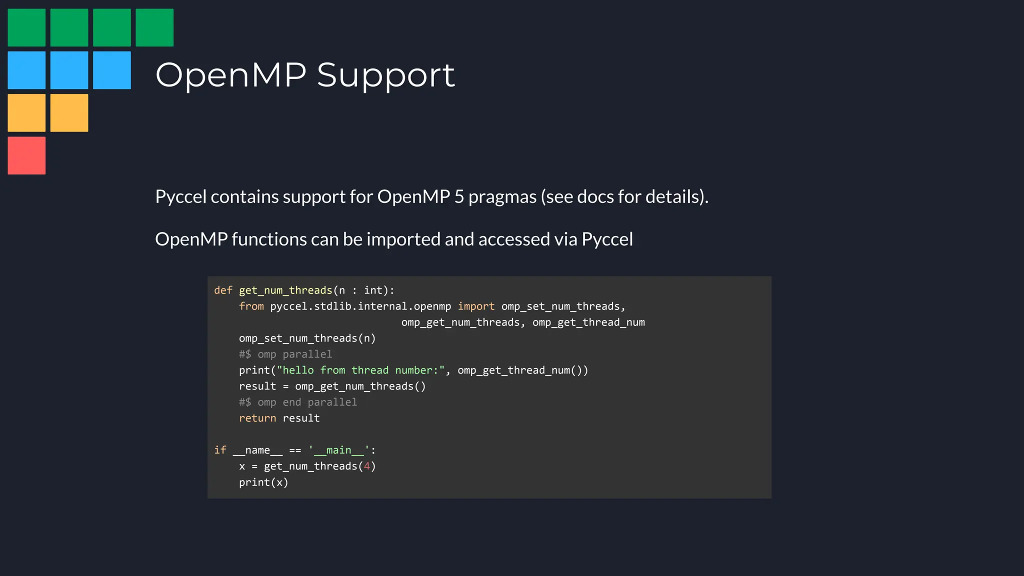 OpenMP Support
Pyccel contains support for OpenMP 5 pragmas (see docs for details).
OpenMP functions can be imported and accessed via Pyccel
def get_num_threads(n : int):
from pyccel.stdlib.internal.openmp import omp_set_num_threads,
omp_get_num_threads, omp_get_thread_num
omp_set_num_threads(n)
#$ omp parallel
print("hello from thread number:", omp_get_thread_num())
result = omp_get_num_threads()
#$ omp end parallel
return result
if __name__ == '__main__':
x = get_num_threads(4)
print(x)
 