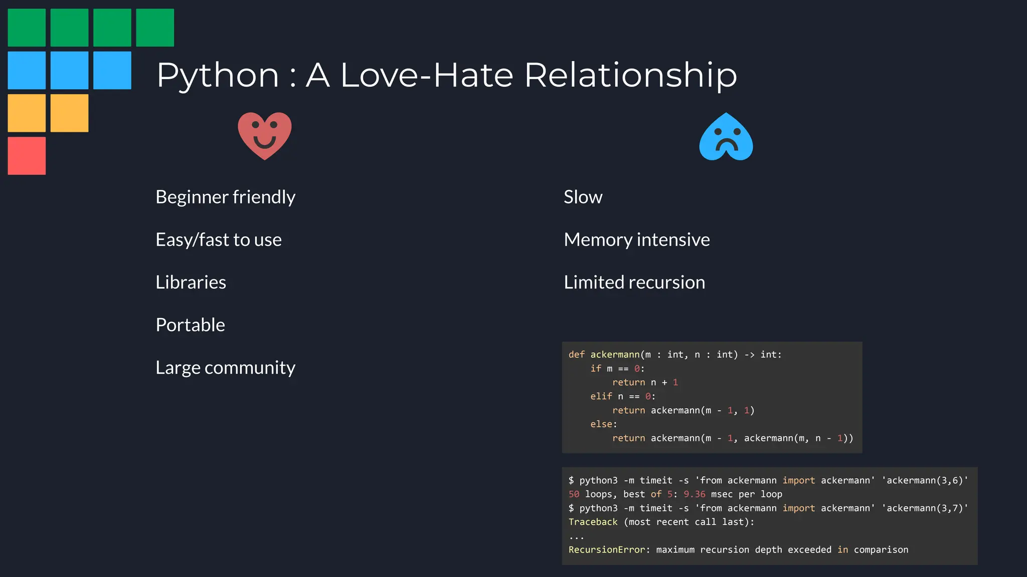 Python : A Love-Hate Relationship
Beginner friendly
Easy/fast to use
Libraries
Portable
Large community
Slow
Memory intensive
Limited recursion
def ackermann(m : int, n : int) -> int:
if m == 0:
return n + 1
elif n == 0:
return ackermann(m - 1, 1)
else:
return ackermann(m - 1, ackermann(m, n - 1))
$ python3 -m timeit -s 'from ackermann import ackermann' 'ackermann(3,6)'
50 loops, best of 5: 9.36 msec per loop
$ python3 -m timeit -s 'from ackermann import ackermann' 'ackermann(3,7)'
Traceback (most recent call last):
...
RecursionError: maximum recursion depth exceeded in comparison
 