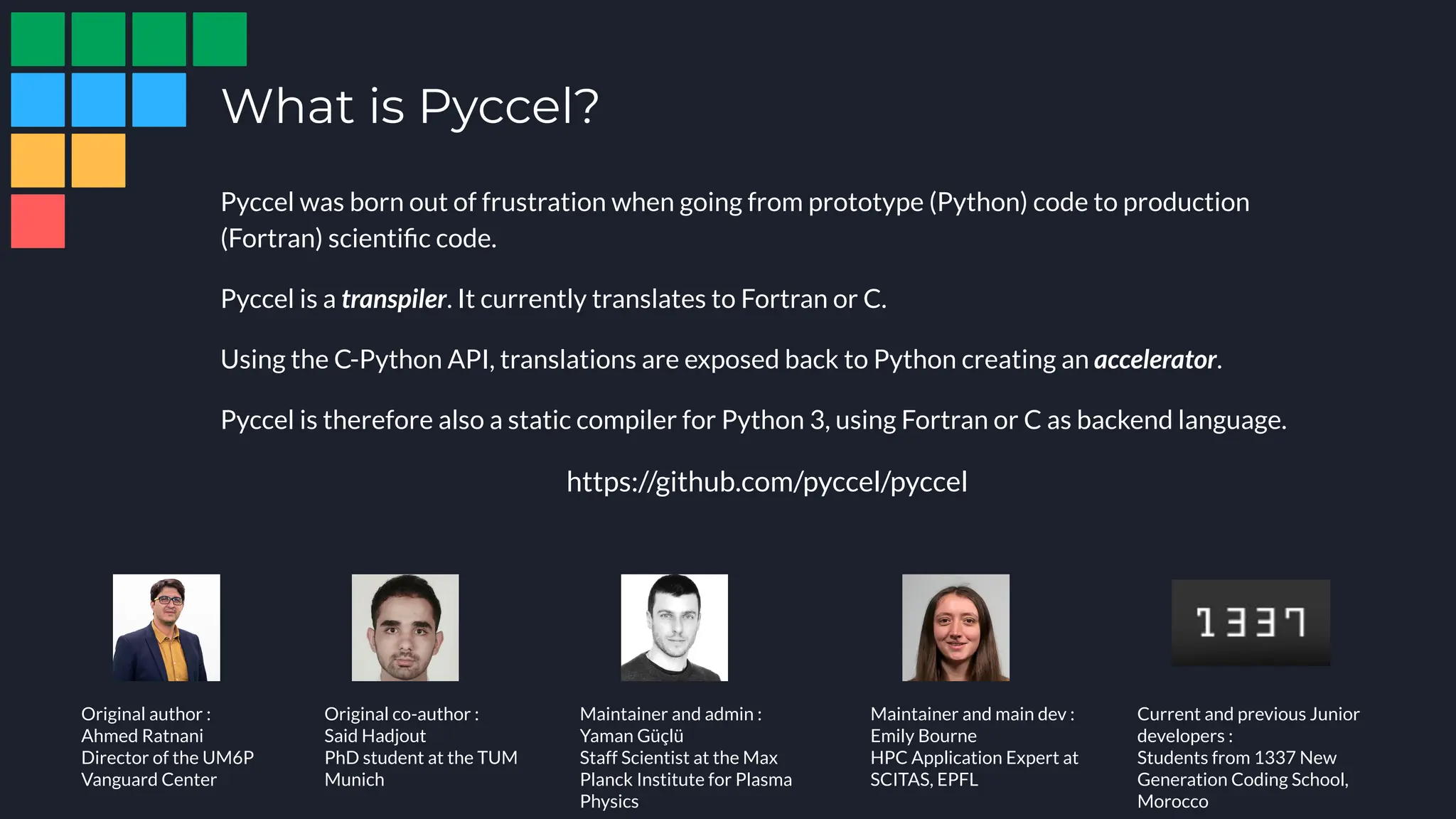 Pyccel was born out of frustration when going from prototype (Python) code to production
(Fortran) scientiﬁc code.
Pyccel is a transpiler. It currently translates to Fortran or C.
Using the C-Python API, translations are exposed back to Python creating an accelerator.
Pyccel is therefore also a static compiler for Python 3, using Fortran or C as backend language.
https://github.com/pyccel/pyccel
What is Pyccel?
Original author :
Ahmed Ratnani
Director of the UM6P
Vanguard Center
Maintainer and admin :
Yaman Güçlü
Staff Scientist at the Max
Planck Institute for Plasma
Physics
Maintainer and main dev :
Emily Bourne
HPC Application Expert at
SCITAS, EPFL
Current and previous Junior
developers :
Students from 1337 New
Generation Coding School,
Morocco
Original co-author :
Said Hadjout
PhD student at the TUM
Munich
 