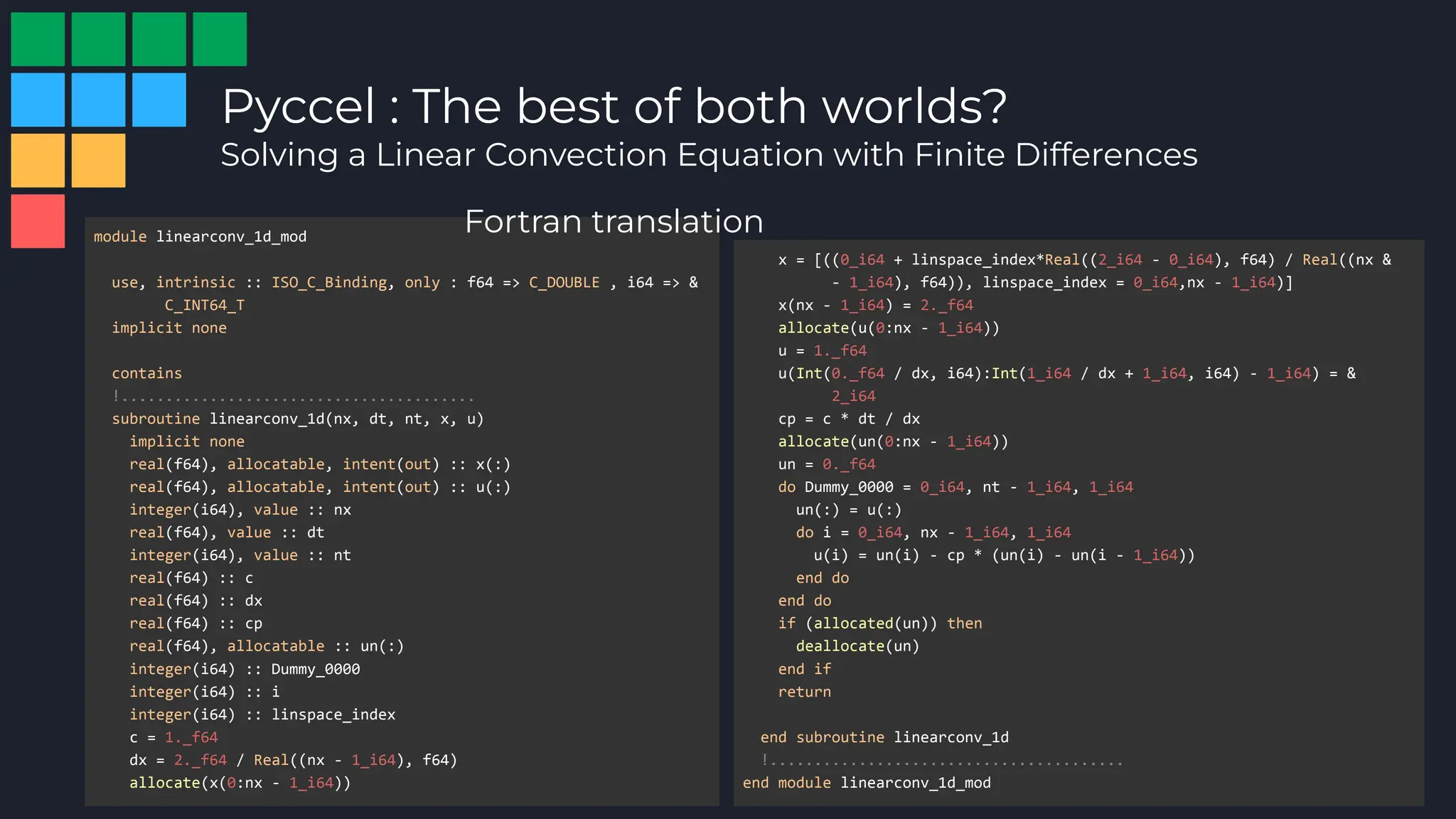 Pyccel : The best of both worlds?
Solving a Linear Convection Equation with Finite Differences
module linearconv_1d_mod
use, intrinsic :: ISO_C_Binding, only : f64 => C_DOUBLE , i64 => &
C_INT64_T
implicit none
contains
!........................................
subroutine linearconv_1d(nx, dt, nt, x, u)
implicit none
real(f64), allocatable, intent(out) :: x(:)
real(f64), allocatable, intent(out) :: u(:)
integer(i64), value :: nx
real(f64), value :: dt
integer(i64), value :: nt
real(f64) :: c
real(f64) :: dx
real(f64) :: cp
real(f64), allocatable :: un(:)
integer(i64) :: Dummy_0000
integer(i64) :: i
integer(i64) :: linspace_index
c = 1._f64
dx = 2._f64 / Real((nx - 1_i64), f64)
allocate(x(0:nx - 1_i64))
x = [((0_i64 + linspace_index*Real((2_i64 - 0_i64), f64) / Real((nx &
- 1_i64), f64)), linspace_index = 0_i64,nx - 1_i64)]
x(nx - 1_i64) = 2._f64
allocate(u(0:nx - 1_i64))
u = 1._f64
u(Int(0._f64 / dx, i64):Int(1_i64 / dx + 1_i64, i64) - 1_i64) = &
2_i64
cp = c * dt / dx
allocate(un(0:nx - 1_i64))
un = 0._f64
do Dummy_0000 = 0_i64, nt - 1_i64, 1_i64
un(:) = u(:)
do i = 0_i64, nx - 1_i64, 1_i64
u(i) = un(i) - cp * (un(i) - un(i - 1_i64))
end do
end do
if (allocated(un)) then
deallocate(un)
end if
return
end subroutine linearconv_1d
!........................................
end module linearconv_1d_mod
Fortran translation
 