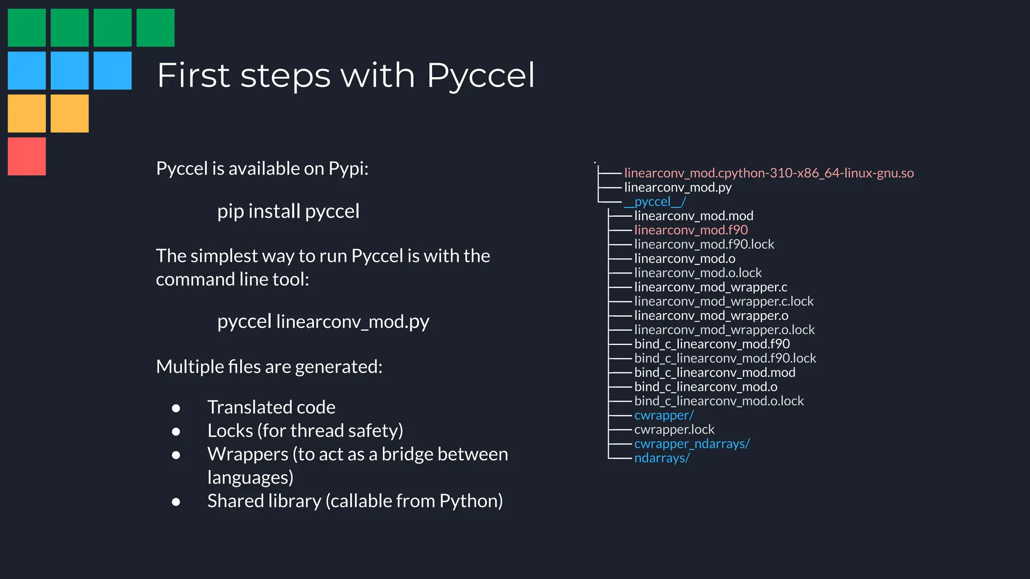 First steps with Pyccel
.
├── linearconv_mod.cpython-310-x86_64-linux-gnu.so
├── linearconv_mod.py
└── __pyccel__/
├── linearconv_mod.mod
├── linearconv_mod.f90
├── linearconv_mod.f90.lock
├── linearconv_mod.o
├── linearconv_mod.o.lock
├── linearconv_mod_wrapper.c
├── linearconv_mod_wrapper.c.lock
├── linearconv_mod_wrapper.o
├── linearconv_mod_wrapper.o.lock
├── bind_c_linearconv_mod.f90
├── bind_c_linearconv_mod.f90.lock
├── bind_c_linearconv_mod.mod
├── bind_c_linearconv_mod.o
├── bind_c_linearconv_mod.o.lock
├── cwrapper/
├── cwrapper.lock
├── cwrapper_ndarrays/
└── ndarrays/
Pyccel is available on Pypi:
The simplest way to run Pyccel is with the
command line tool:
Multiple ﬁles are generated:
● Translated code
● Locks (for thread safety)
● Wrappers (to act as a bridge between
languages)
● Shared library (callable from Python)
pyccel linearconv_mod.py
pip install pyccel
 