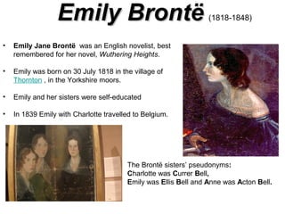 Emily Brontë
•

Emily Jane Brontë was an English novelist, best
remembered for her novel, Wuthering Heights.

•

Emily was born on 30 July 1818 in the village of
Thornton , in the Yorkshire moors.

•

Emily and her sisters were self-educated

•

(1818-1848)

In 1839 Emily with Charlotte travelled to Belgium.

The Brontë sisters’ pseudonyms:
Charlotte was Currer Bell,
Emily was Ellis Bell and Anne was Acton Bell.

 