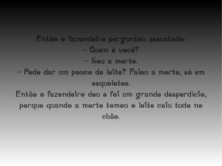 Então o fazendeiro perguntou assustado: - Quem é você? - Sou a morte. - Pode dar um pouco de leite? Falou a morte, só em esqueletos. Então o fazendeiro deu e foi um grande desperdício, porque quando a morte tomou o leite caiu tudo no chão. 