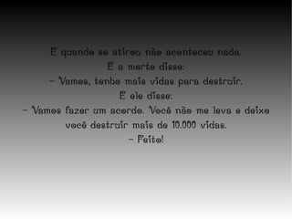 E quando se atirou não aconteceu nada. E a morte disse: - Vamos, tenho mais vidas para destruir. E ele disse: - Vamos fazer um acordo. Você não me leva e deixo você destruir mais de 10.000 vidas. - Feito! 
