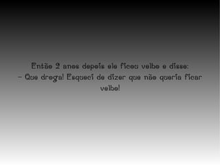 Então 2 anos depois ele ficou velho e disse: - Que droga! Esqueci de dizer que não queria ficar velho! 