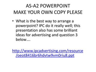 AS-A2 POWERPOINT
MAKE YOUR OWN COPY PLEASE
• What is the best way to arrange a
  powerpoint? IPC do it really well; this
  presentation also has some brilliant
  ideas for advertising and question 3
  below….

http://www.ipcadvertising.com/resource
  /oeot8416br6hdvtw9vm0riu8.ppt
 
