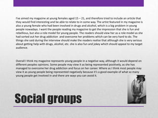 Social groupsI’ve aimed my magazine at young females aged 15 – 21, and therefore tried to include an article that they would find interesting and be able to relate to in some way. The artist featured in my magazine is also a young female who had been involved in drugs and alcohol, which is a big problem in young people nowadays. I want the people reading my magazine to get the impression that she is fun and rebellious, but also a role model for young people. The readers should view her as a role model as she had sorted out her drug addiction  and overcome her problems which can be very hard to do. The things she said during the interview should make the readers realise that although she is very serious about getting help with drugs, alcohol, etc. she is also fun and jokey which should appeal to my target audience. Overall I think my magazine represents young people in a negative way, although it would depend on different peoples opinions. Some people may view it as being represented positively, as she has managed to overcome her drug addiction and focus on her career. Where as I think most people may view it as young people being represented negatively because it’s a good example of what so many young people get involved in and there are ways you can avoid it. 