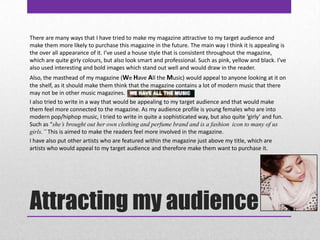 Attracting my audienceThere are many ways that I have tried to make my magazine attractive to my target audience and make them more likely to purchase this magazine in the future. The main way I think it is appealing is the over all appearance of it. I’ve used a house style that is consistent throughout the magazine, which are quite girly colours, but also look smart and professional. Such as pink, yellow and black. I’ve also used interesting and bold images which stand out well and would draw in the reader. Also, the masthead of my magazine (We Have All the Music) would appeal to anyone looking at it on the shelf, as it should make them think that the magazine contains a lot of modern music that there may not be in other music magazines. I also tried to write in a way that would be appealing to my target audience and that would make them feel more connected to the magazine. As my audience profile is young females who are into modern pop/hiphop music, I tried to write in quite a sophisticated way, but also quite ‘girly’ and fun. Such as “she’s brought out her own clothing and perfume brand and is a fashion  icon to many of us girls.” This is aimed to make the readers feel more involved in the magazine. I have also put other artists who are featured within the magazine just above my title, which are artists who would appeal to my target audience and therefore make them want to purchase it. 