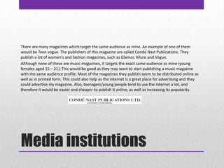 Media institutionsThere are many magazines which target the same audience as mine. An example of one of them would be Teen vogue. The publishers of this magazine are called Condé Nast Publications. They publish a lot of women's and fashion magazines, such as Glamor, Allure and Vogue. Although none of these are music magazines, it targets the exact same audience as mine (young females aged 15 – 21.) This would be good as they may want to start publishing a music magazine with the same audience profile. Most of the magazines they publish seem to be distributed online as well as in printed form. This could also help as the internet is a great place for advertising and they could advertise my magazine. Also, teenagers/young people tend to use the internet a lot, and therefore it would be easier and cheaper to publish it online, as well as increasing its popularity. 