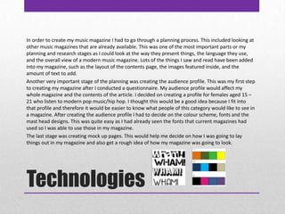 TechnologiesIn order to create my music magazine I had to go through a planning process. This included looking at other music magazines that are already available. This was one of the most important parts or my planning and research stages as I could look at the way they present things, the language they use, and the overall view of a modern music magazine. Lots of the things I saw and read have been added into my magazine, such as the layout of the contents page, the images featured inside, and the amount of text to add. Another very important stage of the planning was creating the audience profile. This was my first step to creating my magazine after I conducted a questionnaire. My audience profile would affect my whole magazine and the contents of the article. I decided on creating a profile for females aged 15 – 21 who listen to modern pop music/hip hop. I thought this would be a good idea because I fit into that profile and therefore it would be easier to know what people of this category would like to see in a magazine. After creating the audience profile I had to decide on the colour scheme, fonts and the mast head designs. This was quite easy as I had already seen the fonts that current magazines had used so I was able to use those in my magazine. The last stage was creating mock up pages. This would help me decide on how I was going to lay things out in my magazine and also get a rough idea of how my magazine was going to look.