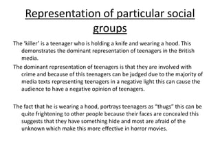 Representation of particular social groupsThe ‘killer’ is a teenager who is holding a knife and wearing a hood. This demonstrates the dominant representation of teenagers in the British media.The dominant representation of teenagers is that they are involved with crime and because of this teenagers can be judged due to the majority of media texts representing teenagers in a negative light this can cause the audience to have a negative opinion of teenagers.The fact that he is wearing a hood, portrays teenagers as “thugs” this can be quite frightening to other people because their faces are concealed this suggests that they have something hide and most are afraid of the unknown which make this more effective in horror movies.