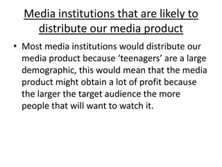 Media institutions that are likely to distribute our media productMost media institutions would distribute our media product because ‘teenagers’ are a large demographic, this would mean that the media product might obtain a lot of profit because the larger the target audience the more people that will want to watch it.