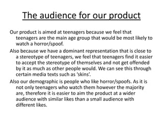 The audience for our productOur product is aimed at teenagers because we feel that teenagers are the main age group that would be most likely to watch a horror/spoof.Also because we have a dominant representation that is close to a stereotype of teenagers, we feel that teenagers find it easier to accept the stereotype of themselves and not get offended by it as much as other people would. We can see this through certain media texts such as ‘skins’.Also our demographic is people who like horror/spoofs. As it is not only teenagers who watch them however the majority are, therefore it is easier to aim the product at a wider audience with similar likes than a small audience with different likes.