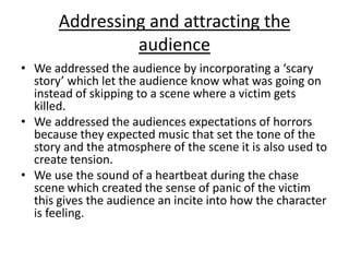 Addressing and attracting the audienceWe addressed the audience by incorporating a ‘scary story’ which let the audience know what was going on instead of skipping to a scene where a victim gets killed.We addressed the audiences expectations of horrors because they expected music that set the tone of the story and the atmosphere of the scene it is also used to create tension.We use the sound of a heartbeat during the chase scene which created the sense of panic of the victim this gives the audience an incite into how the character is feeling.