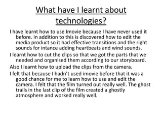 What have I learnt about technologies?I have learnt how to use Imovie because I have never used it before. In addition to this is discovered how to edit the media product so it had effective transitions and the right sounds for intance adding heartbeats and wind sounds.I learnt how to cut the clips so that we got the parts that we needed and organised them according to our storyboard.Also I learnt how to upload the clips from the camera.I felt that because I hadn’t used imovie before that it was a good chance for me to learn how to use and edit the camera. I felt that the film turned out really well. The ghost trails in the last clip of the film created a ghostly atmosphere and worked really well.