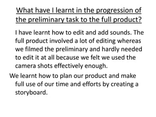 What have I learnt in the progression of the preliminary task to the full product?	I have learnt how to edit and add sounds. The full product involved a lot of editing whereas we filmed the preliminary and hardly needed to edit it at all because we felt we used the camera shots effectively enough.We learnt how to plan our product and make full use of our time and efforts by creating a storyboard.