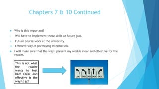 Chapters 7 & 10 Continued
 Why is this important?
i. Will have to implement these skills at future jobs.
ii. Future course work at the university.
iii. Efficient way of portraying information.
 I will make sure that the way I present my work is clear and effective for the
reader.
This is not what
the reader
wants to feel
like! Clear and
effective is the
way to go!
 