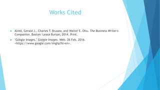 Works Cited
 Alred, Gerald J., Charles T. Brusaw, and Walter E. Oliu. The Business Writer's
Companion. Boston: Leasa Burton, 2014. Print.
 "Google Images." Google Images. Web. 26 Feb. 2016.
<https://www.google.com/imghp?hl=en>.
 