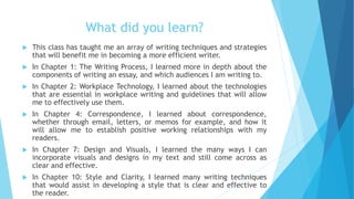 What did you learn?
 This class has taught me an array of writing techniques and strategies
that will benefit me in becoming a more efficient writer.
 In Chapter 1: The Writing Process, I learned more in depth about the
components of writing an essay, and which audiences I am writing to.
 In Chapter 2: Workplace Technology, I learned about the technologies
that are essential in workplace writing and guidelines that will allow
me to effectively use them.
 In Chapter 4: Correspondence, I learned about correspondence,
whether through email, letters, or memos for example, and how it
will allow me to establish positive working relationships with my
readers.
 In Chapter 7: Design and Visuals, I learned the many ways I can
incorporate visuals and designs in my text and still come across as
clear and effective.
 In Chapter 10: Style and Clarity, I learned many writing techniques
that would assist in developing a style that is clear and effective to
the reader.
 