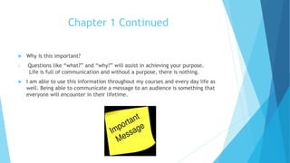 Chapter 1 Continued
 Why is this important?
i. Questions like “what?” and “why?” will assist in achieving your purpose.
Life is full of communication and without a purpose, there is nothing.
 I am able to use this information throughout my courses and every day life as
well. Being able to communicate a message to an audience is something that
everyone will encounter in their lifetime.
 