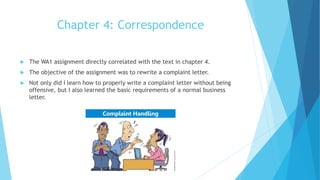 Chapter 4: Correspondence
 The WA1 assignment directly correlated with the text in chapter 4.
 The objective of the assignment was to rewrite a complaint letter.
 Not only did I learn how to properly write a complaint letter without being
offensive, but I also learned the basic requirements of a normal business
letter.
 