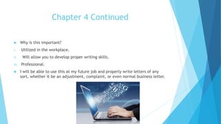 Chapter 4 Continued
 Why is this important?
i. Utilized in the workplace.
ii. Will allow you to develop proper writing skills.
iii. Professional.
 I will be able to use this at my future job and properly write letters of any
sort, whether it be an adjustment, complaint, or even normal business letter.
 