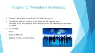 Chapter 2: Workplace Technology
 Chapter 2 went hand in hand with the WA1 assignment.
 This chapter gave us information on selecting the medium when
communicating, and deciding which way best suits the message you are trying
to convey.
 For example:
i. Email
ii. Blogs and forums
iii. Letters, memos, personal notes
 