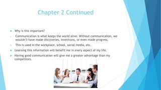 Chapter 2 Continued
 Why is this important?
i. Communication is what keeps the world alive. Without communication, we
wouldn’t have made discoveries, inventions, or even made progress.
ii. This is used in the workplace, school, social media, etc.
 Learning this information will benefit me in every aspect of my life.
 Having good communication will give me a greater advantage than my
competitors.
 