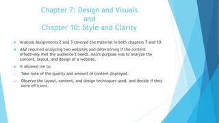 Chapter 7: Design and Visuals
and
Chapter 10: Style and Clarity
 Analysis Assignments 2 and 3 covered the material in both chapters 7 and 10.
 AA2 required analyzing two websites and determining if the content
effectively met the audience’s needs. AA3’s purpose was to analyze the
content, layout, and design of a website.
 It allowed me to:
i. Take note of the quality and amount of content displayed.
ii. Observe the layout, content, and design techniques used, and decide if they
were efficient.
 