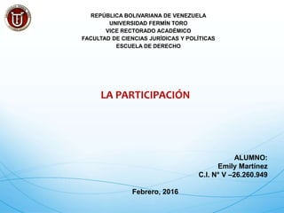 REPÚBLICA BOLIVARIANA DE VENEZUELA
UNIVERSIDAD FERMÍN TORO
VICE RECTORADO ACADÉMICO
FACULTAD DE CIENCIAS JURÍDICAS Y POLÍTICAS
ESCUELA DE DERECHO
LA PARTICIPACIÓN
ALUMNO:
Emily Martínez
C.I. N° V –26.260.949
Febrero, 2016
 