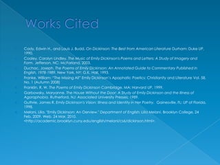 Works CitedCady, Edwin H., and Louis J. Budd. On Dickinson: The Best from American Literature Durham: Duke UP, 1990.Cooley, Carolyn Lindley. The Music of Emily Dickinson's Poems and Letters: A Study of Imagery and Form. Jefferson, NC: McFarland, 2003.Duchac, Joseph. The Poems of Emily Dickinson: An Annotated Guide to Commentary Published in English, 1978-1989. New York, NY: G.K. Hall, 1993.Franke, William: “The Missing All” Emily Dickinson’s Apophatic Poetics: Christianity and Literature Vol. 58, No. 1 (Autumn 2008)Franklin, R. W. The Poems of Emily Dickinson Cambridge, MA: Harvard UP, 1999.Garbowsky, Maryanne. The House Without the Door: A Study of Emily Dickinson and the Illness of Agoraphobia. Rutherford, NJ: Associated University Presses, 1989.Guthrie, James R. Emily Dickinson's Vision: Illness and Identity in Her Poetry.  Gainesville, FL: UP of Florida, 1998.Melani, Lilia. "Emily Dickinson: An Oerview." Department of English: Lilia Melani. Brooklyn College, 24 Feb. 2009. Web. 24 Mar. 2010. <http://academic.brooklyn.cuny.edu/english/melani/cs6/dickinson.html>.