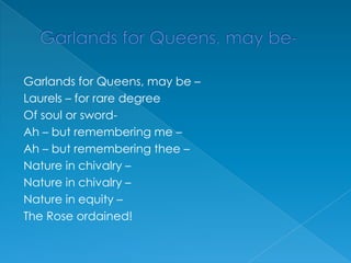 Garlands for Queens, may be-Garlands for Queens, may be –Laurels – for rare degreeOf soul or sword-Ah – but remembering me –Ah – but remembering thee –Nature in chivalry –Nature in chivalry –Nature in equity –The Rose ordained!