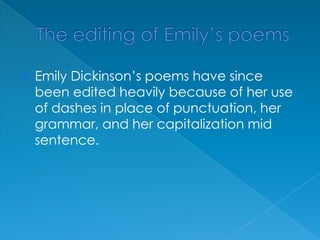 The editing of Emily’s poemsEmily Dickinson’s poems have since been edited heavily because of her use of dashes in place of punctuation, her grammar, and her capitalization mid sentence.  