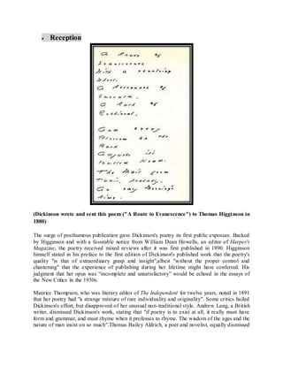  Reception
(Dickinson wrote and sent this poem ("A Route to Evanescence") to Thomas Higginson in
1880)
The surge of posthumous publication gave Dickinson's poetry its first public exposure. Backed
by Higginson and with a favorable notice from William Dean Howells, an editor of Harper's
Magazine, the poetry received mixed reviews after it was first published in 1890. Higginson
himself stated in his preface to the first edition of Dickinson's published work that the poetry's
quality "is that of extraordinary grasp and insight",albeit "without the proper control and
chastening" that the experience of publishing during her lifetime might have conferred. His
judgment that her opus was “incomplete and unsatisfactory” would be echoed in the essays of
the New Critics in the 1930s.
Maurice Thompson, who was literary editor of The Independent for twelve years, noted in 1891
that her poetry had "a strange mixture of rare individuality and originality". Some critics hailed
Dickinson's effort, but disapproved of her unusual non-traditional style. Andrew Lang, a British
writer, dismissed Dickinson's work, stating that "if poetry is to exist at all, it really must have
form and grammar, and must rhyme when it professes to rhyme. The wisdom of the ages and the
nature of man insist on so much".Thomas Bailey Aldrich, a poet and novelist, equally dismissed
 
