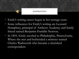 • Emily’s writing career began in her teenage years.
• Some influences for Emily’s writing are Leonard
Humphrey, principal of Amherst Academy, and family
friend named Benjamin Franklin Newton.
• In 1855, Emily traveled to Philadelphia, Pennsylvania.
Where she met and befriended a minister named
Charles Wadsworth who became a cherished
correspondent.
INSPIRATION
 